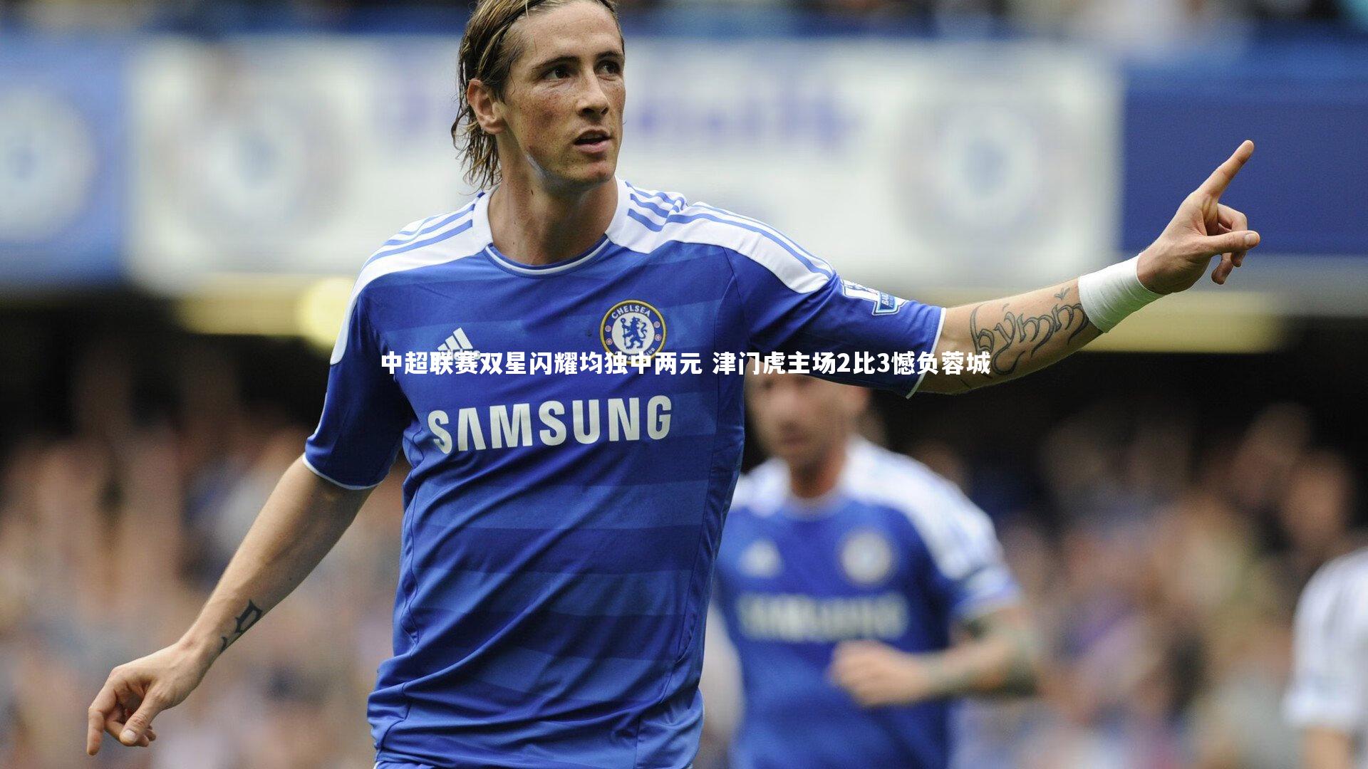 中超联赛双星闪耀均独中两元 津门虎主场2比3憾负蓉城