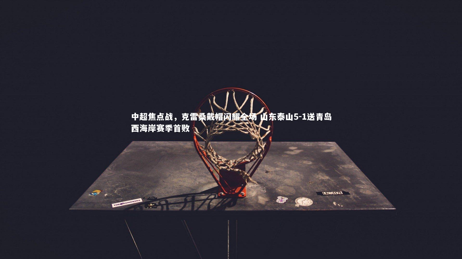 中超焦点战，克雷桑戴帽闪耀全场 山东泰山5-1送青岛西海岸赛季首败